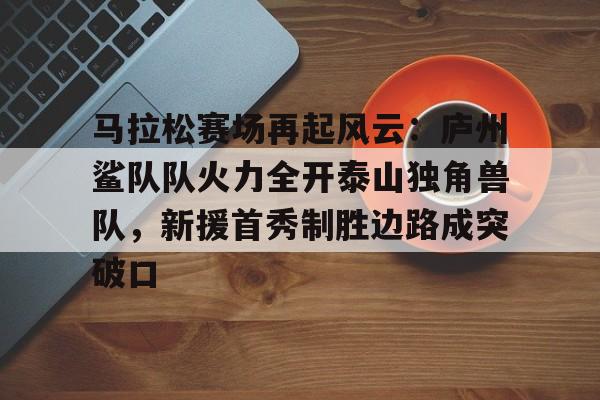 九游体育-包含马拉松赛场再起风云：庐州鲨队队火力全开泰山独角兽队，新援首秀制胜边路成突破口的词条