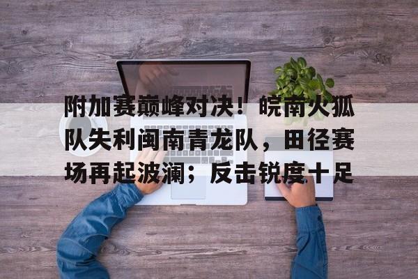 包含附加赛巅峰对决！皖南火狐队失利闽南青龙队，田径赛场再起波澜；反击锐度十足的词条
