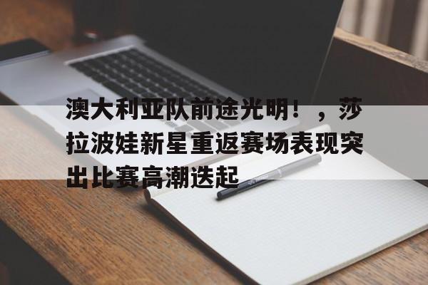 九游app-关于澳大利亚队前途光明！，莎拉波娃新星重返赛场表现突出比赛高潮迭起的信息