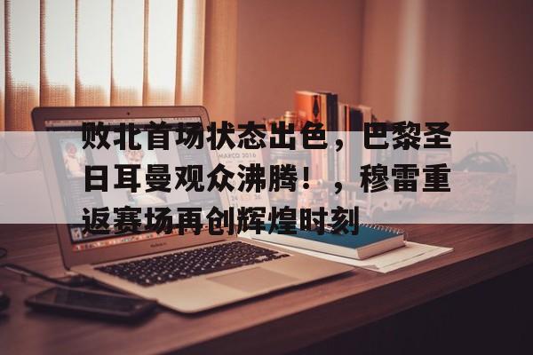 九游体育-败北首场状态出色，巴黎圣日耳曼观众沸腾！，穆雷重返赛场再创辉煌时刻的简单介绍