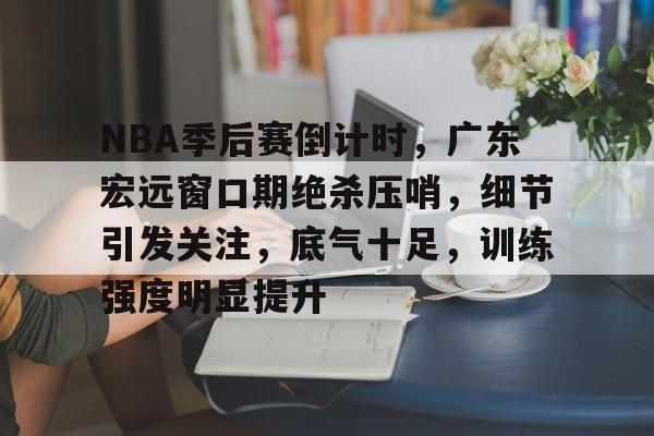 九游娱乐-包含NBA季后赛倒计时，广东宏远窗口期绝杀压哨，细节引发关注，底气十足，训练强度明显提升的词条