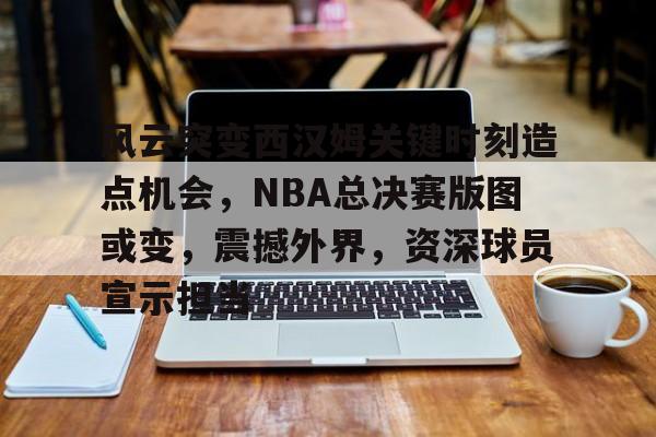 九游游戏-关于风云突变西汉姆关键时刻造点机会，NBA总决赛版图或变，震撼外界，资深球员宣示担当的信息