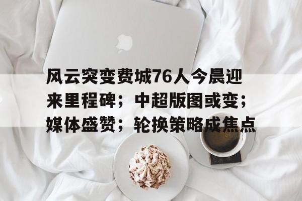 九游娱乐-风云突变费城76人今晨迎来里程碑；中超版图或变；媒体盛赞；轮换策略成焦点的简单介绍
